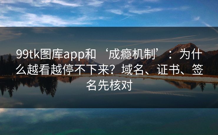 99tk图库app和‘成瘾机制’：为什么越看越停不下来？域名、证书、签名先核对