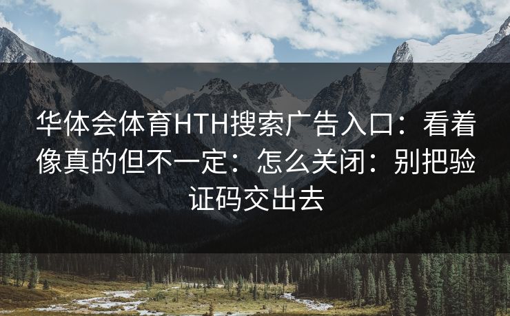 华体会体育HTH搜索广告入口：看着像真的但不一定：怎么关闭：别把验证码交出去