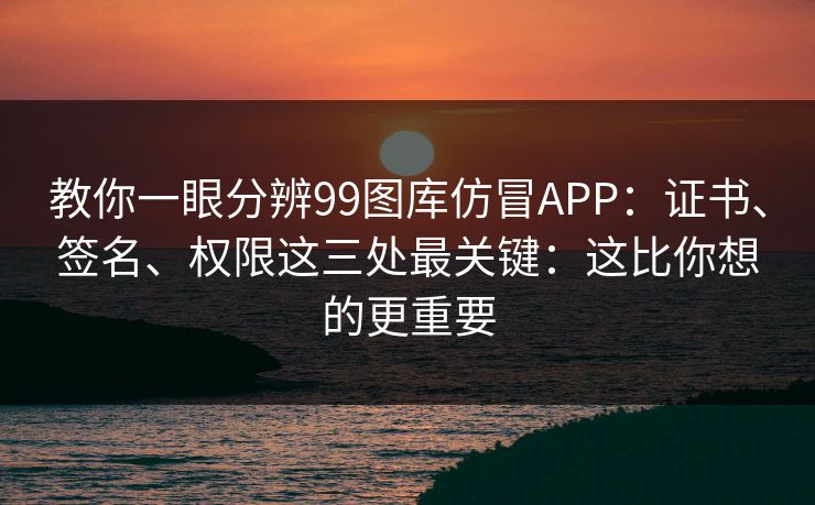 教你一眼分辨99图库仿冒APP：证书、签名、权限这三处最关键：这比你想的更重要