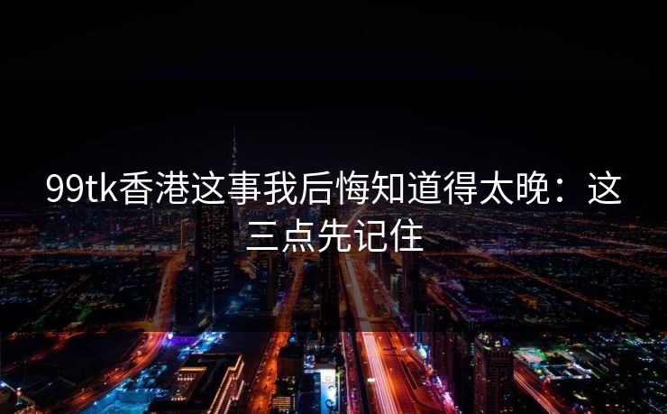 99tk香港这事我后悔知道得太晚：这三点先记住