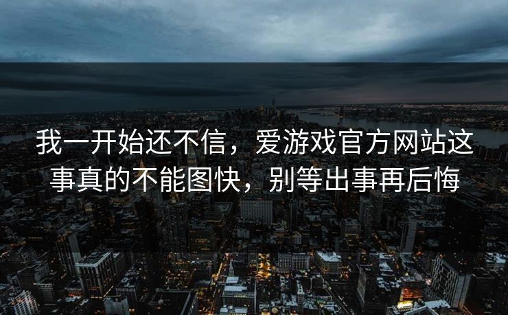 我一开始还不信，爱游戏官方网站这事真的不能图快，别等出事再后悔
