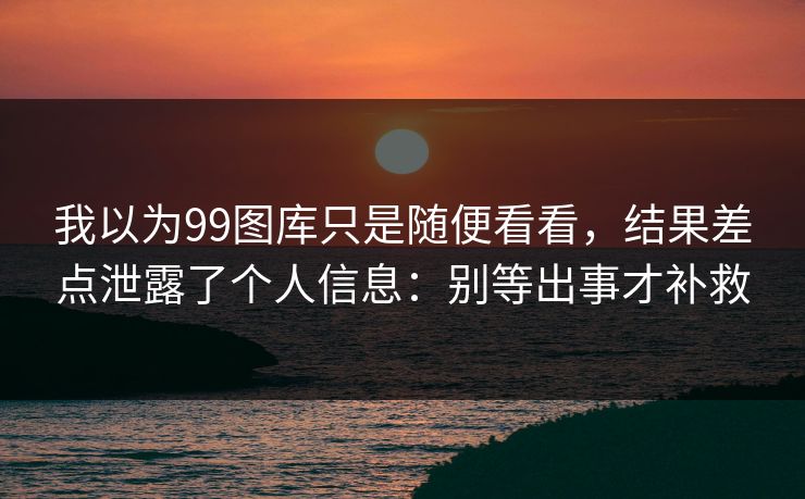 我以为99图库只是随便看看，结果差点泄露了个人信息：别等出事才补救