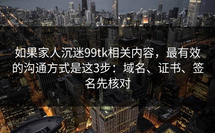 如果家人沉迷99tk相关内容，最有效的沟通方式是这3步：域名、证书、签名先核对