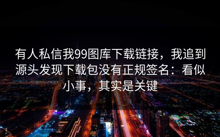 有人私信我99图库下载链接，我追到源头发现下载包没有正规签名：看似小事，其实是关键