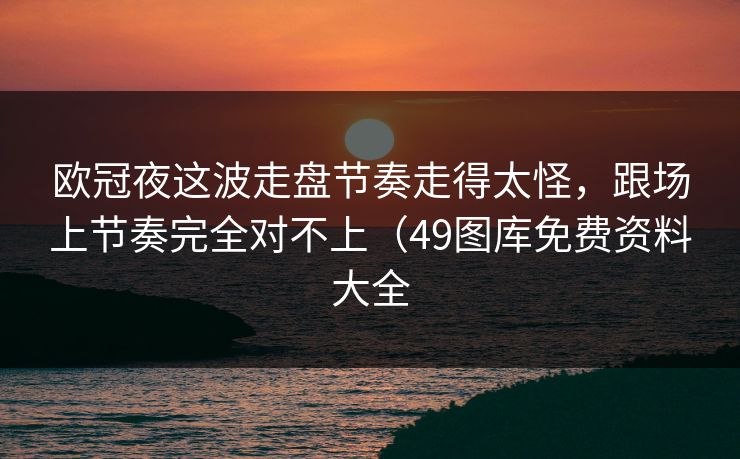 欧冠夜这波走盘节奏走得太怪，跟场上节奏完全对不上（49图库免费资料大全